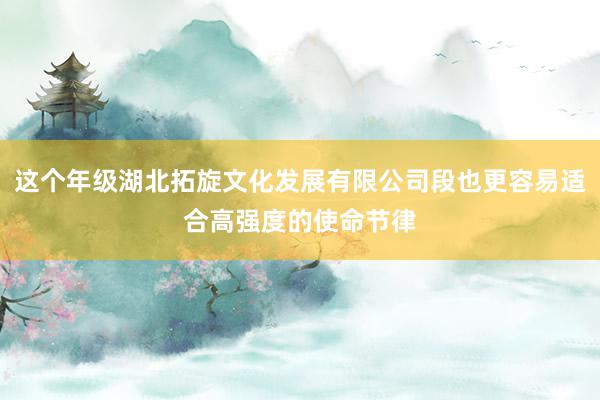 这个年级湖北拓旋文化发展有限公司段也更容易适合高强度的使命节律