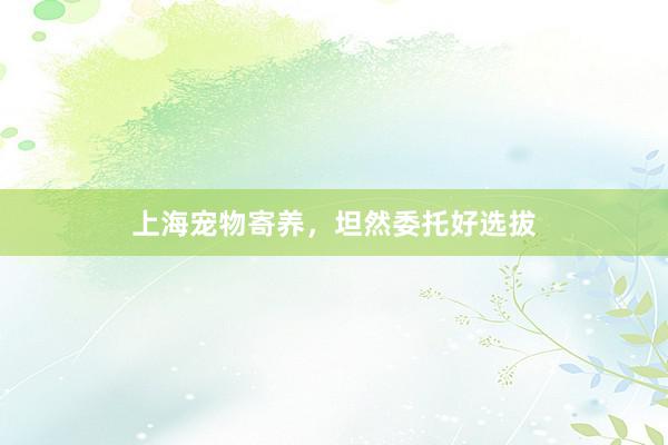 上海宠物寄养，坦然委托好选拔